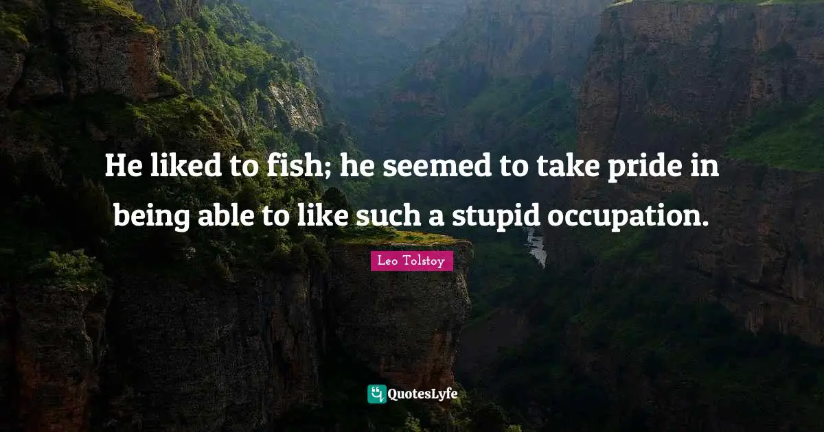 He liked to fish; he seemed to take pride in being able to like such a stupid occupation.