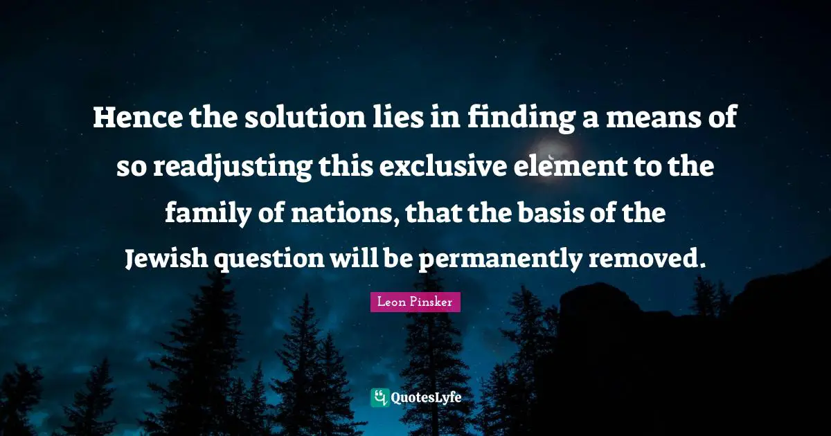 Hence the solution lies in finding a means of so readjusting this exclusive element to the family of nations, that the basis of the Jewish question will be permanently removed.