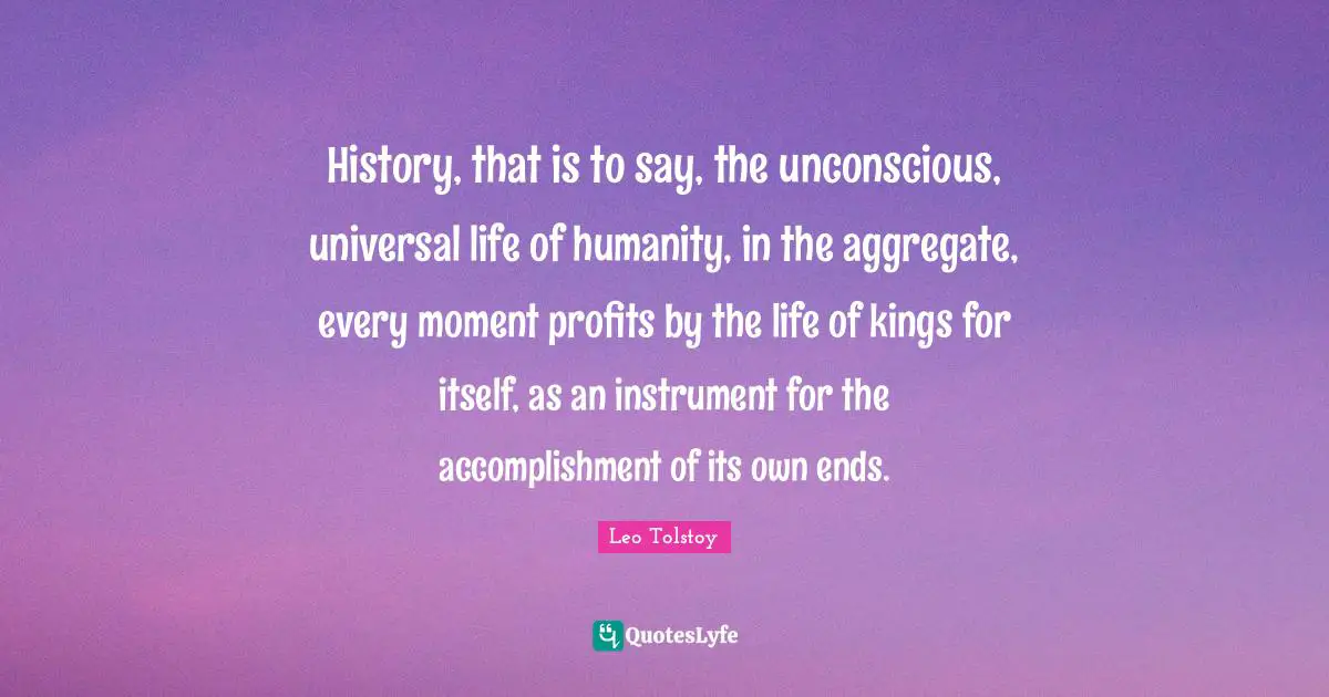 History, that is to say, the unconscious, universal life of humanity, in the aggregate, every moment profits by the life of kings for itself, as an instrument for the accomplishment of its own ends.