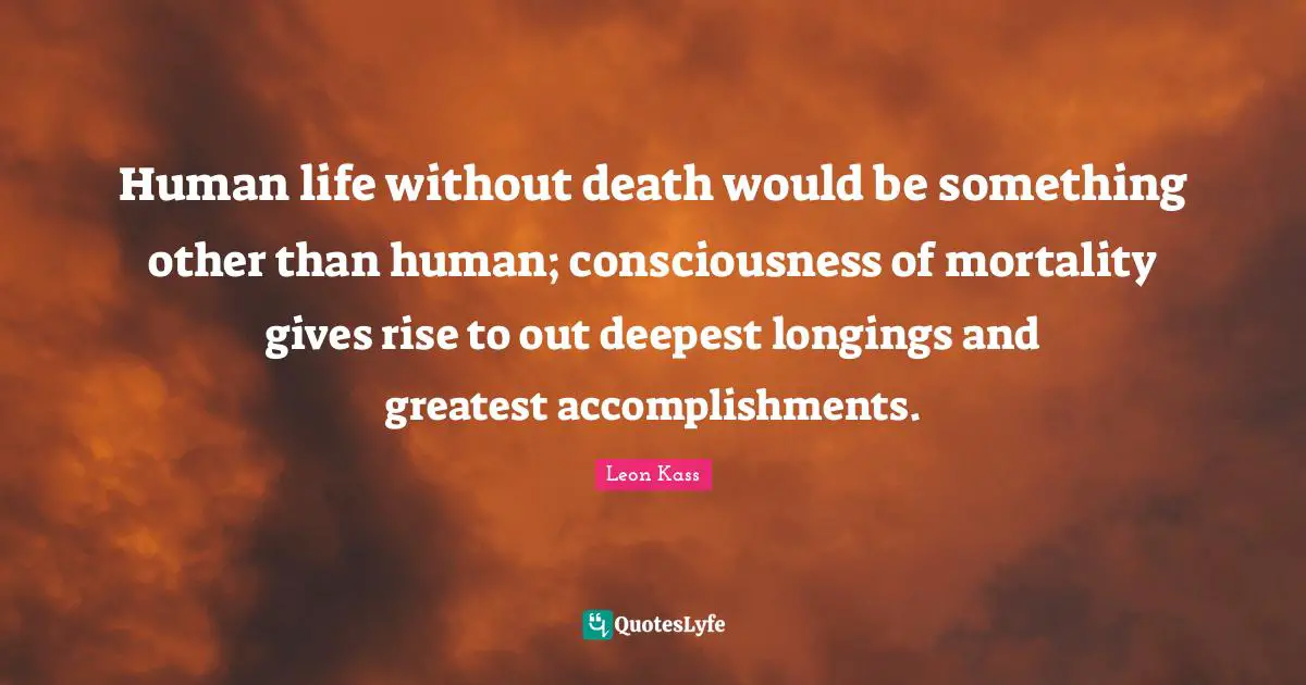 Leon Kass Quotes: "Human life without death would be something other than human; consciousness of mortality gives rise to out deepest longings and greatest accomplishments."