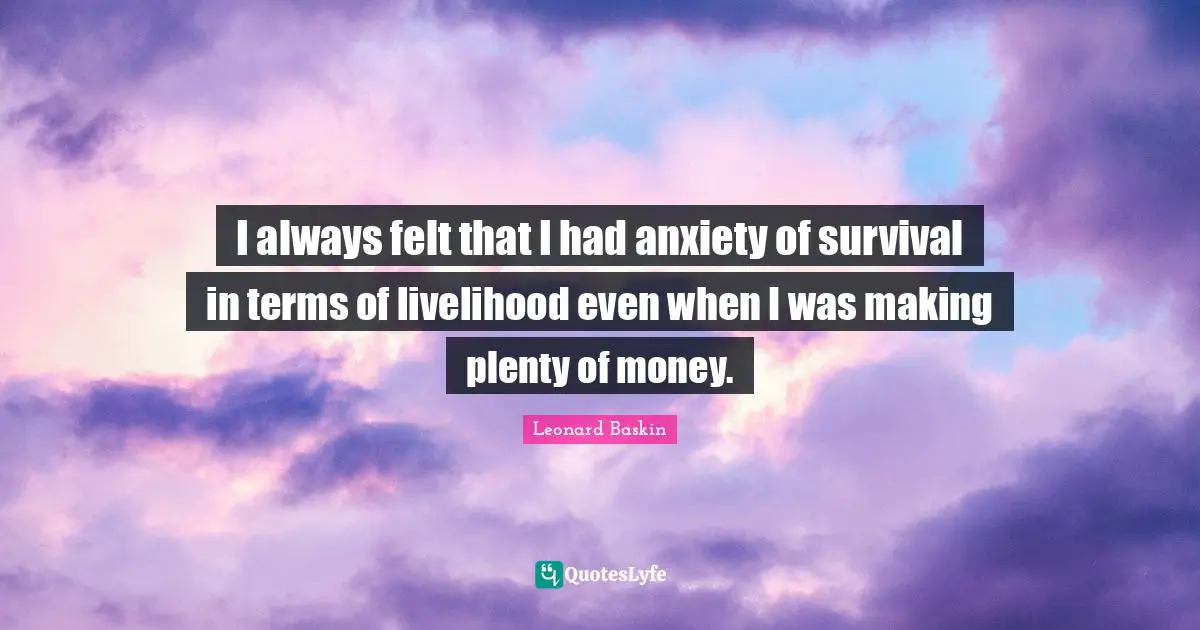 I always felt that I had anxiety of survival in terms of livelihood even when I was making plenty of money.