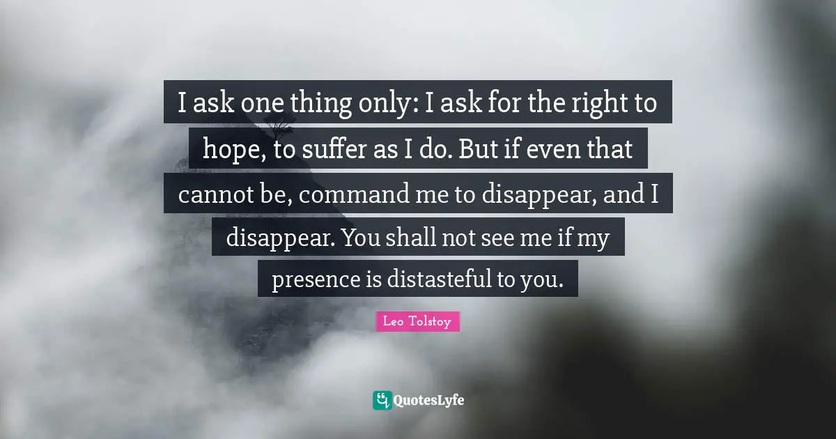 I ask one thing only: I ask for the right to hope, to suffer as I do. But if even that cannot be, command me to disappear, and I disappear. You shall not see me if my presence is distasteful to you.