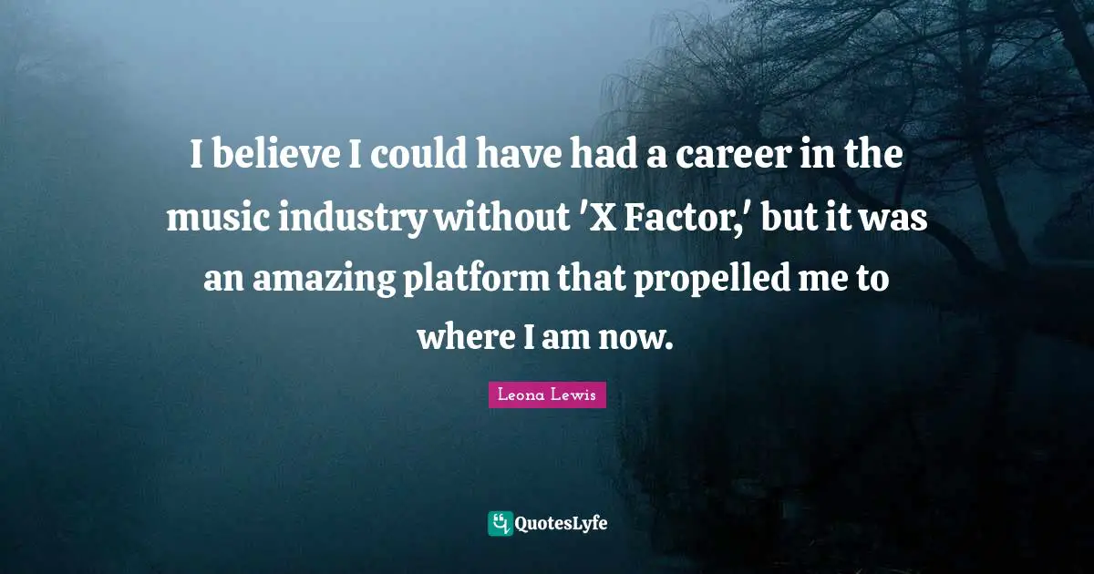 Leona Lewis Quotes: "I believe I could have had a career in the music industry without 'X Factor,' but it was an amazing platform that propelled me to where I am now."