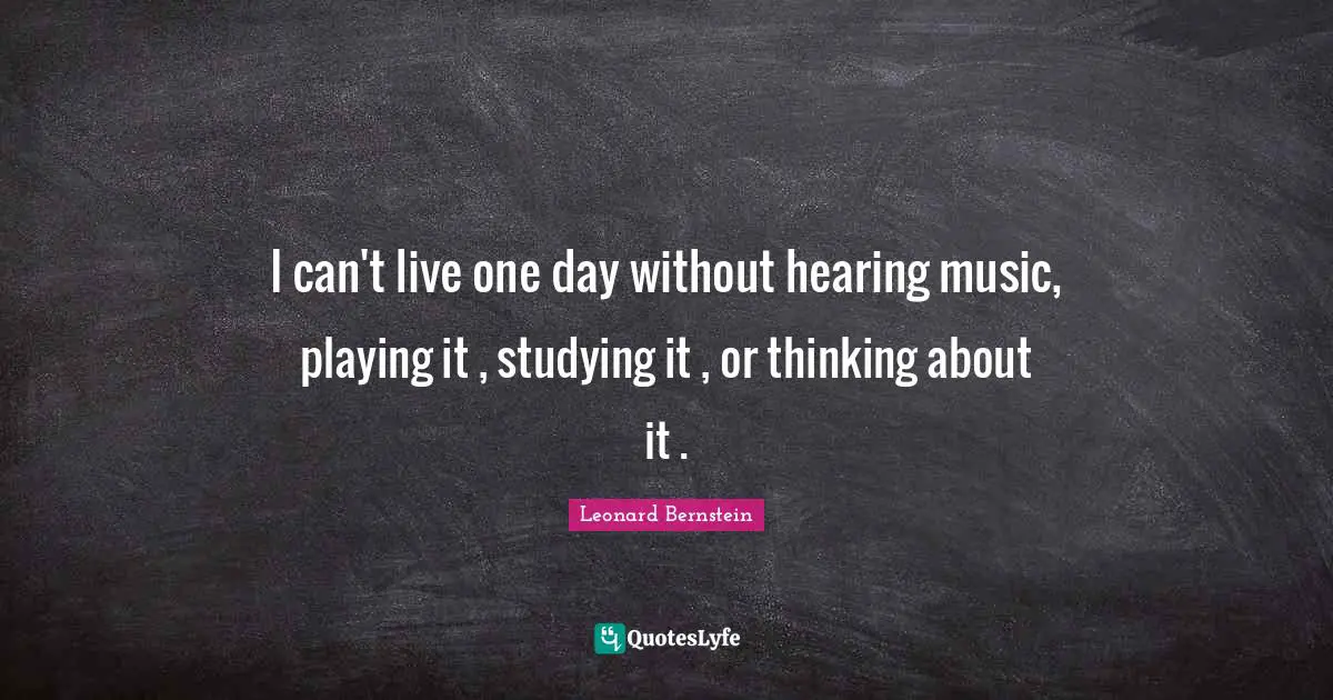 I can't live one day without hearing music, playing it , studying it , or thinking about it .