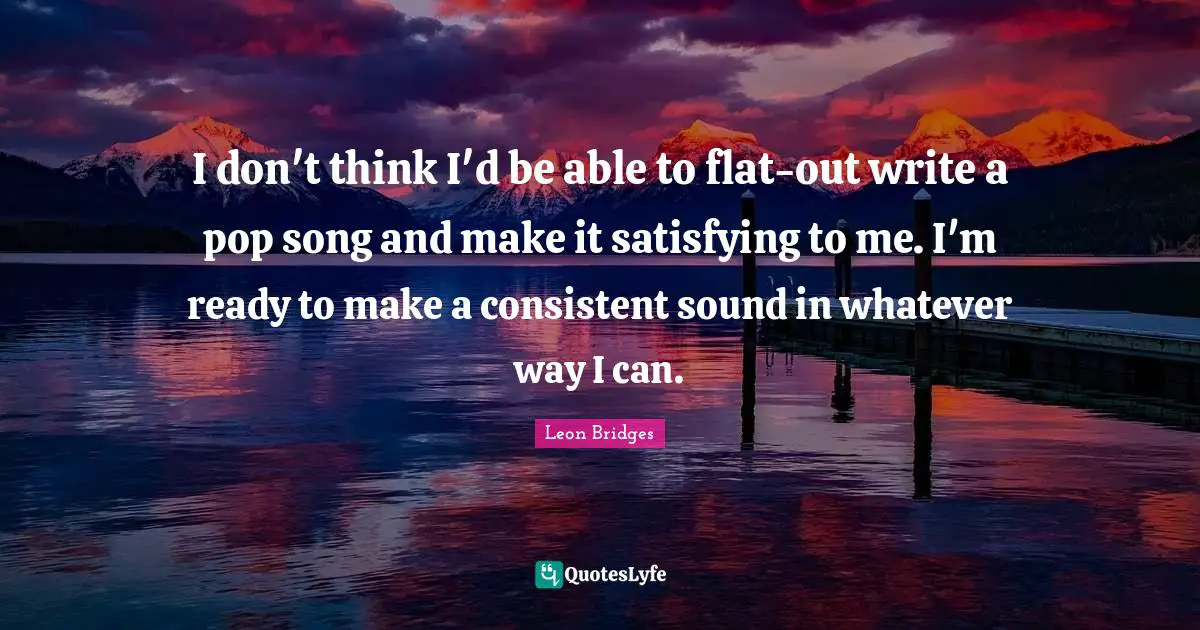 I don't think I'd be able to flat-out write a pop song and make it satisfying to me. I'm ready to make a consistent sound in whatever way I can.