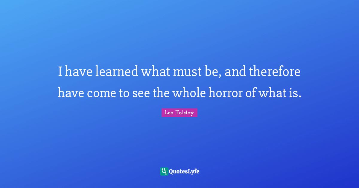 I have learned what must be, and therefore have come to see the whole horror of what is.