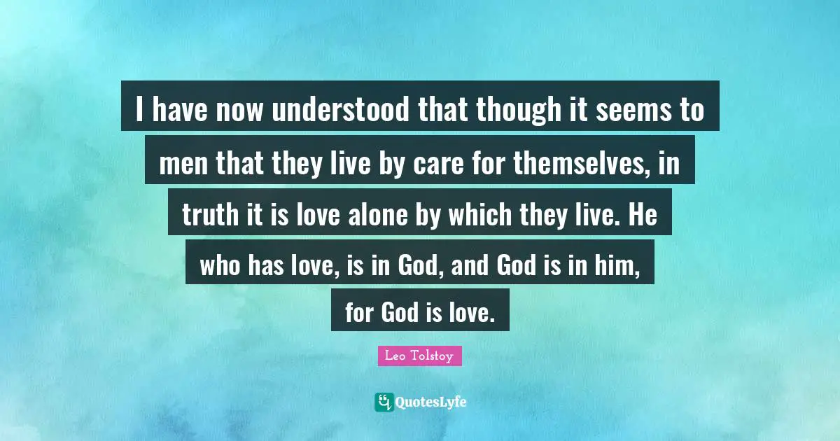 I have now understood that though it seems to men that they live by care for themselves, in truth it is love alone by which they live. He who has love, is in God, and God is in him, for God is love.