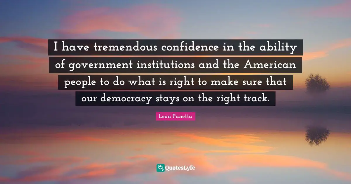 I have tremendous confidence in the ability of government institutions and the American people to do what is right to make sure that our democracy stays on the right track.