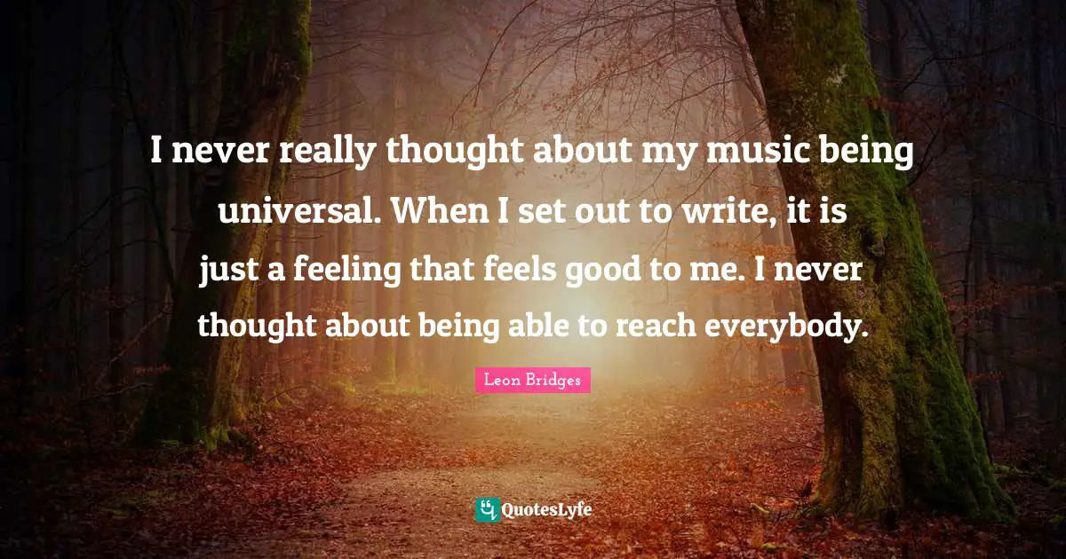 I never really thought about my music being universal. When I set out to write, it is just a feeling that feels good to me. I never thought about being able to reach everybody.