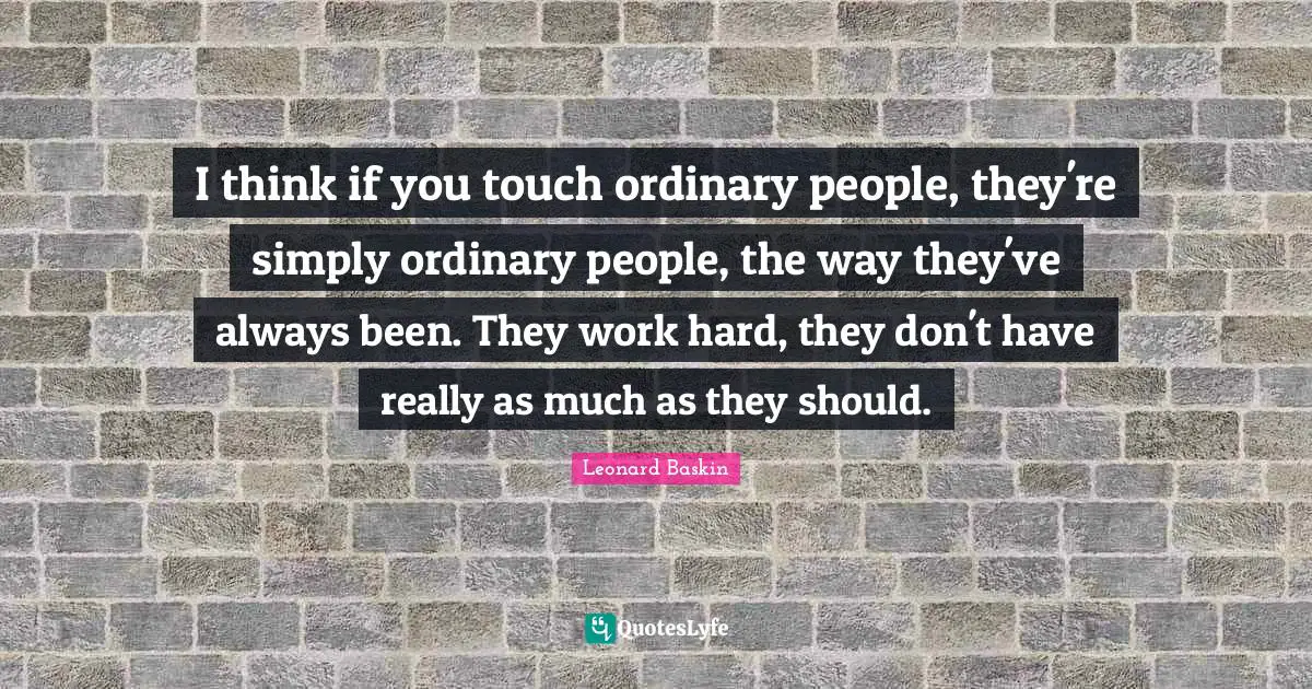 I think if you touch ordinary people, they're simply ordinary people, the way they've always been. They work hard, they don't have really as much as they should.