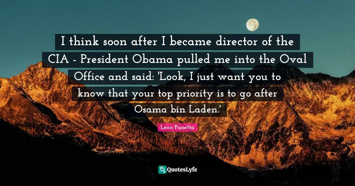 Cia Quotes: "I think soon after I became director of the CIA - President Obama pulled me into the Oval Office and said: 'Look, I just want you to know that your top priority is to go after Osama bin Laden.'"