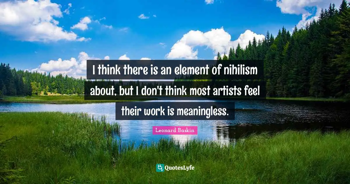 I think there is an element of nihilism about, but I don't think most artists feel their work is meaningless.