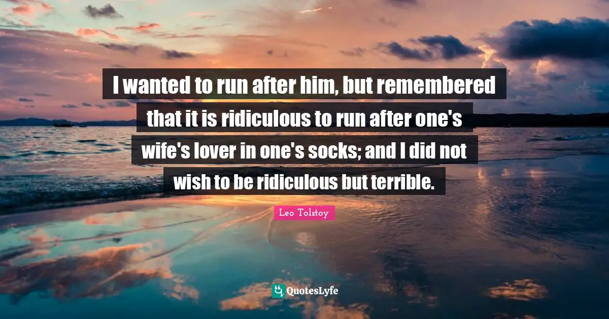 I wanted to run after him, but remembered that it is ridiculous to run after one's wife's lover in one's socks; and I did not wish to be ridiculous but terrible.