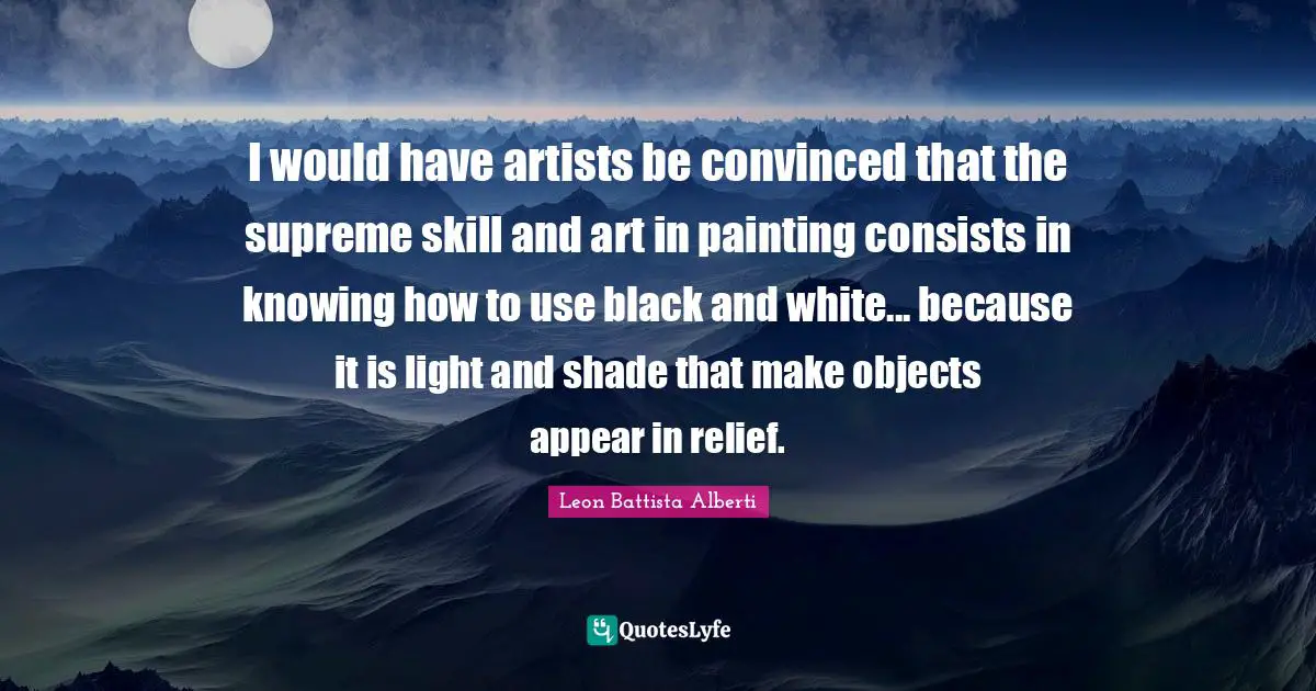 O.A. Battista Quotes: "I would have artists be convinced that the supreme skill and art in painting consists in knowing how to use black and white... because it is light and shade that make objects appear in relief."