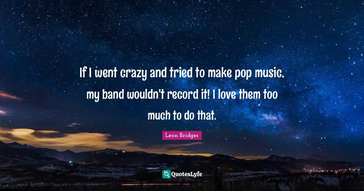 If I went crazy and tried to make pop music, my band wouldn't record it! I love them too much to do that.