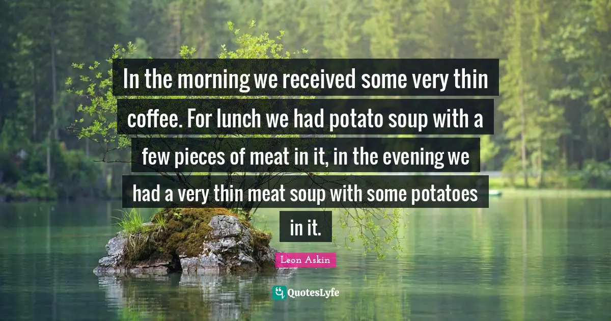 In the morning we received some very thin coffee. For lunch we had potato soup with a few pieces of meat in it, in the evening we had a very thin meat soup with some potatoes in it.