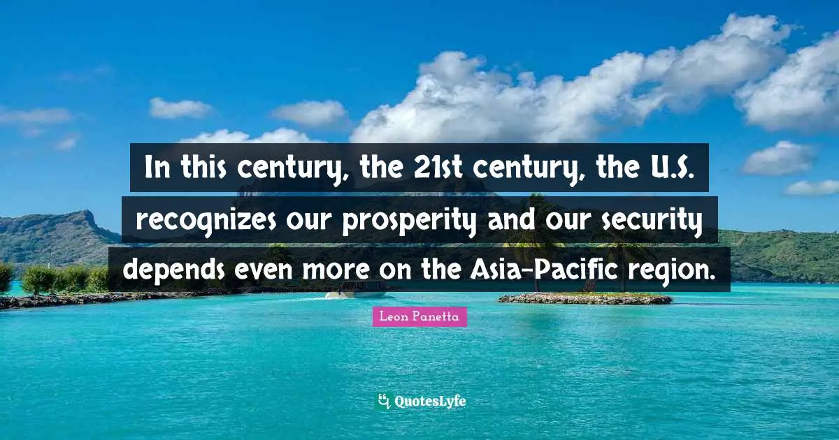 In this century, the 21st century, the U.S. recognizes our prosperity and our security depends even more on the Asia-Pacific region.