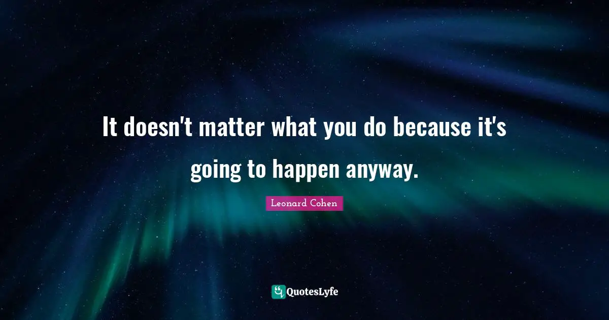 It doesn't matter what you do because it's going to happen anyway.