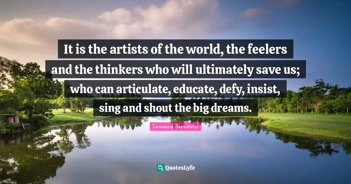 It is the artists of the world, the feelers and the thinkers who will ultimately save us; who can articulate, educate, defy, insist, sing and shout the big dreams.