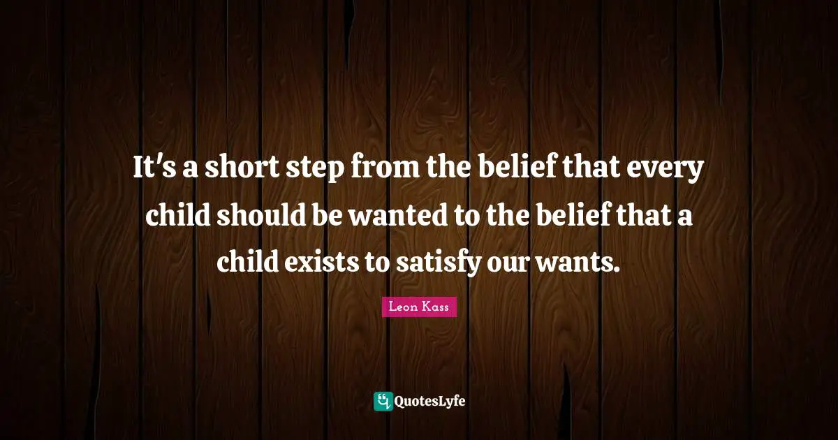 Leon Kass Quotes: "It's a short step from the belief that every child should be wanted to the belief that a child exists to satisfy our wants."