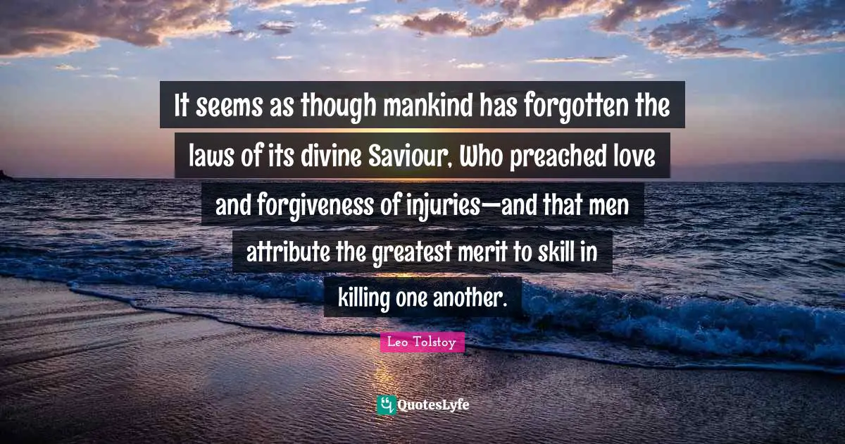 It seems as though mankind has forgotten the laws of its divine Saviour, Who preached love and forgiveness of injuries—and that men attribute the greatest merit to skill in killing one another.