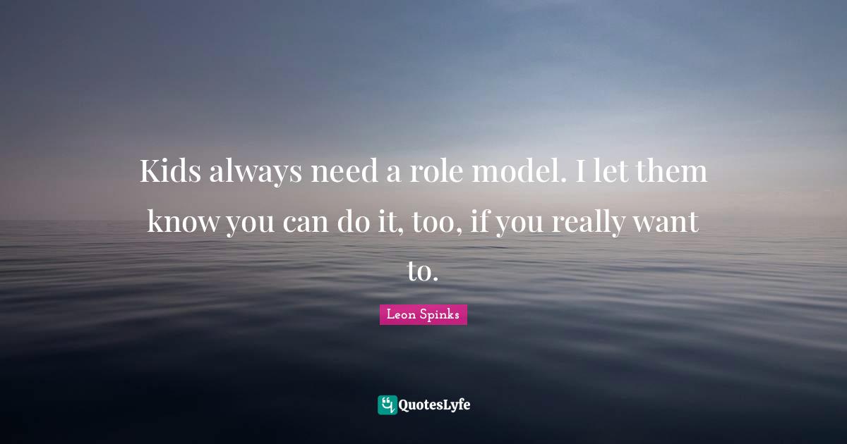 Kids always need a role model. I let them know you can do it, too, if you really want to.