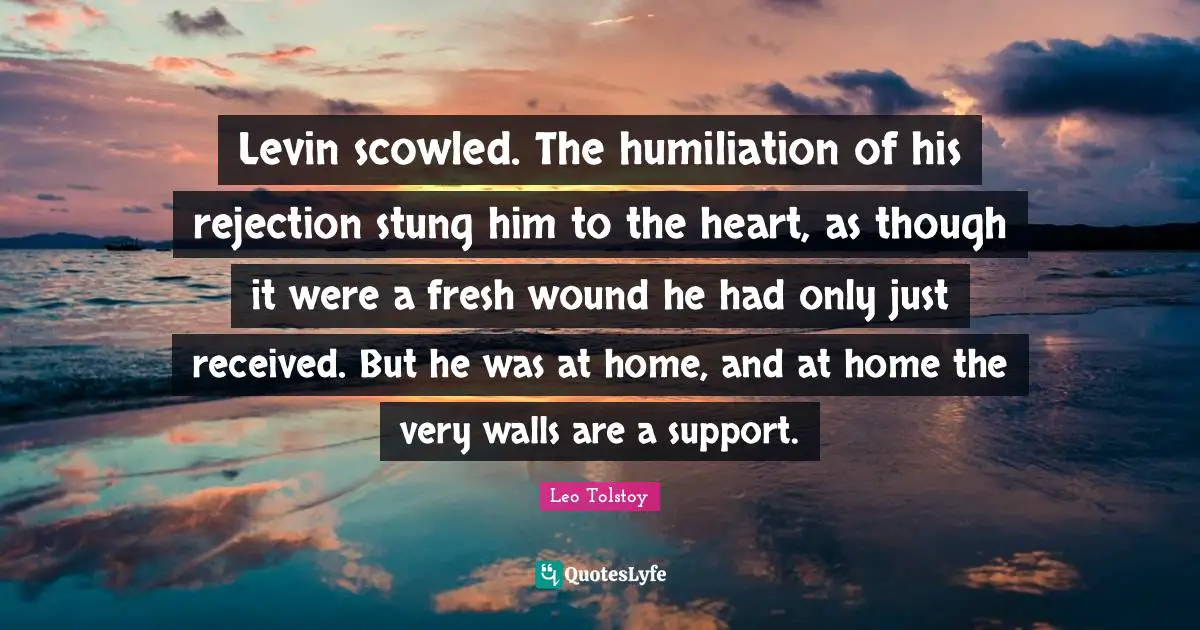 Levin scowled. The humiliation of his rejection stung him to the heart, as though it were a fresh wound he had only just received. But he was at home, and at home the very walls are a support.