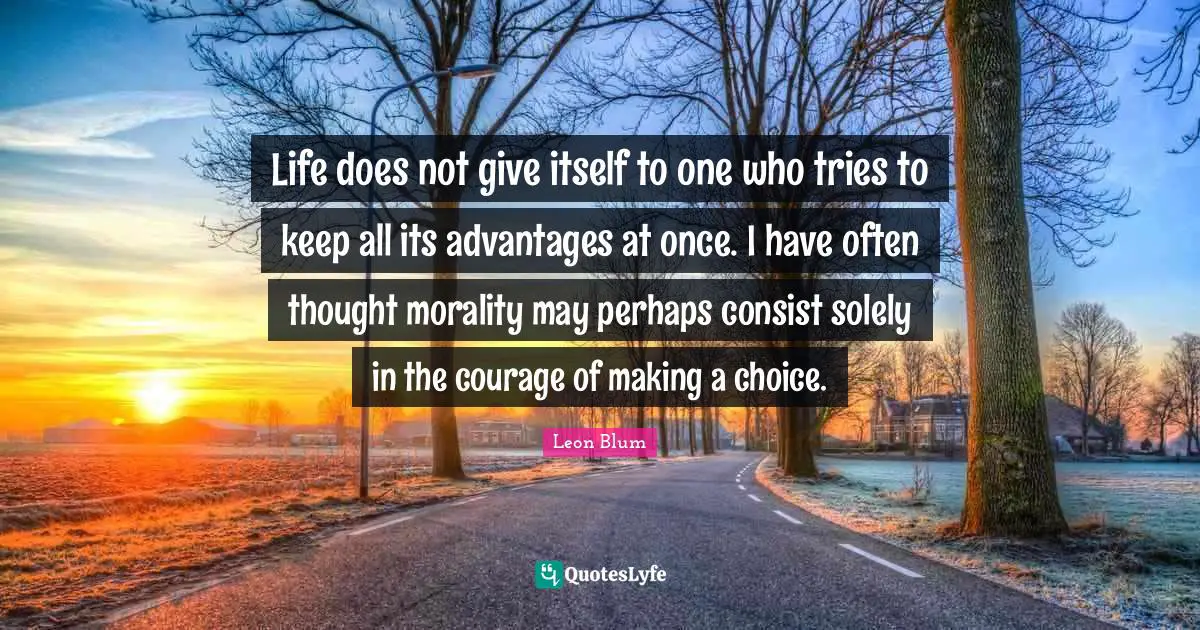 Life does not give itself to one who tries to keep all its advantages at once. I have often thought morality may perhaps consist solely in the courage of making a choice.