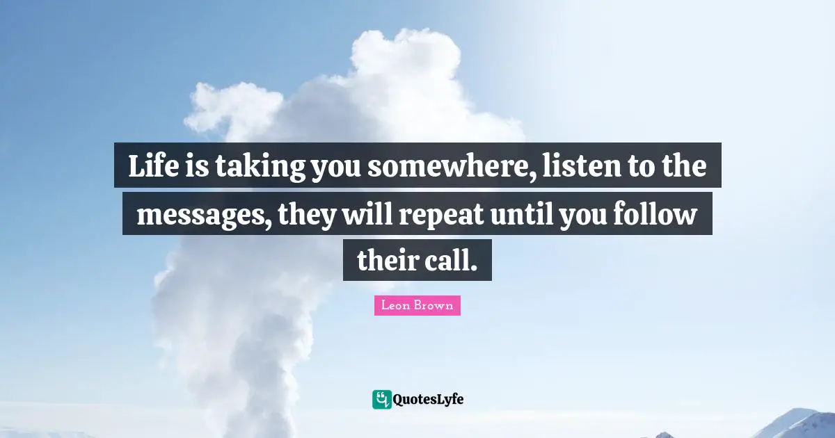 Leon Brown Quotes: "Life is taking you somewhere, listen to the messages, they will repeat until you follow their call."