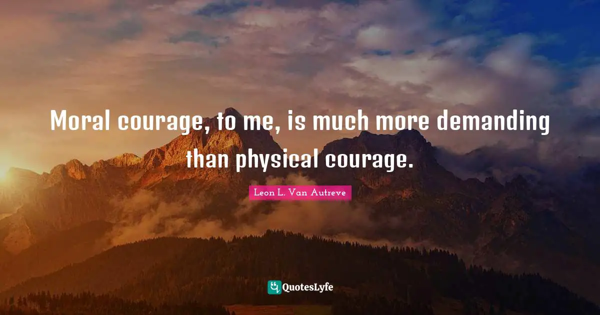 Moral courage, to me, is much more demanding than physical courage.