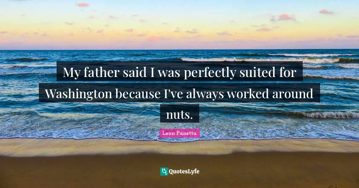 My father said I was perfectly suited for Washington because I've always worked around nuts.