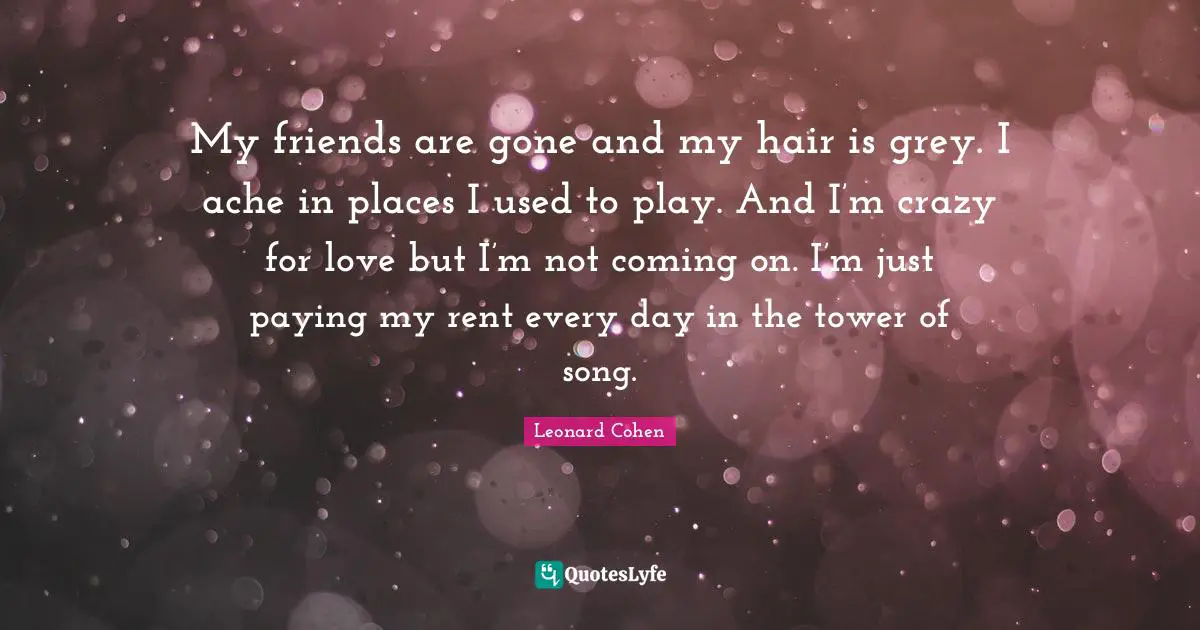 My friends are gone and my hair is grey. I ache in places I used to play. And I’m crazy for love but I’m not coming on. I’m just paying my rent every day in the tower of song.