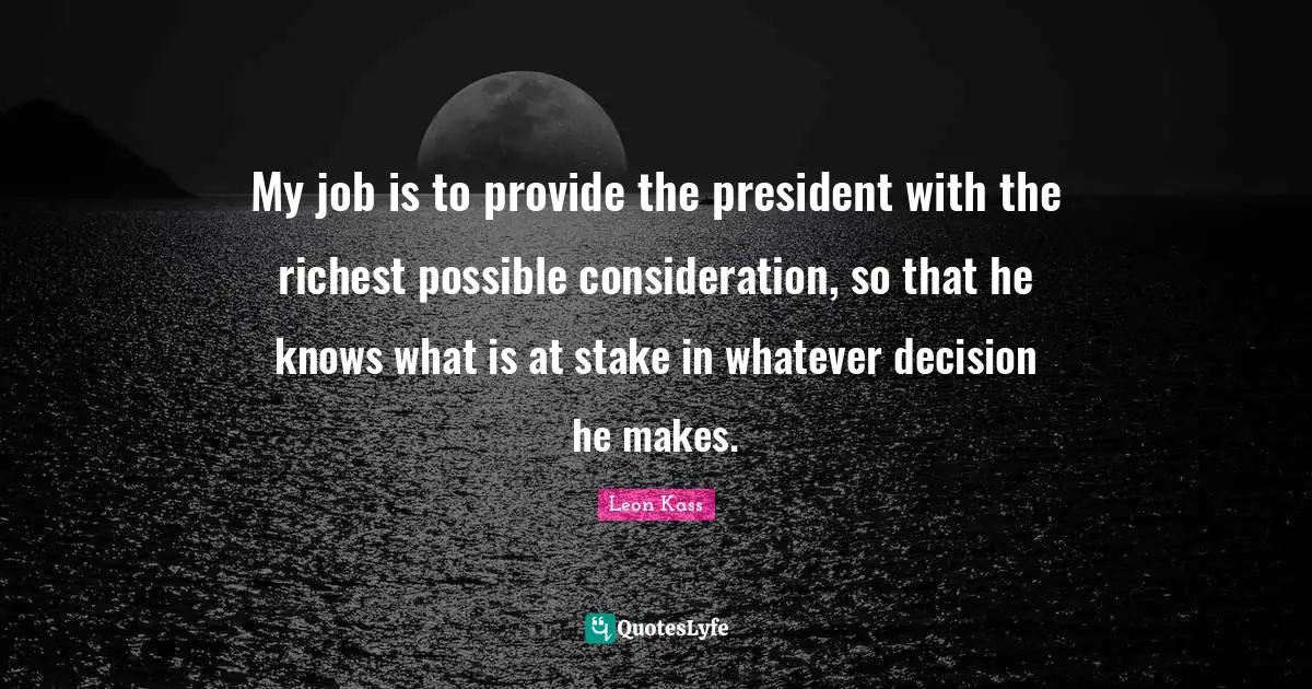 Leon Kass Quotes: "My job is to provide the president with the richest possible consideration, so that he knows what is at stake in whatever decision he makes."