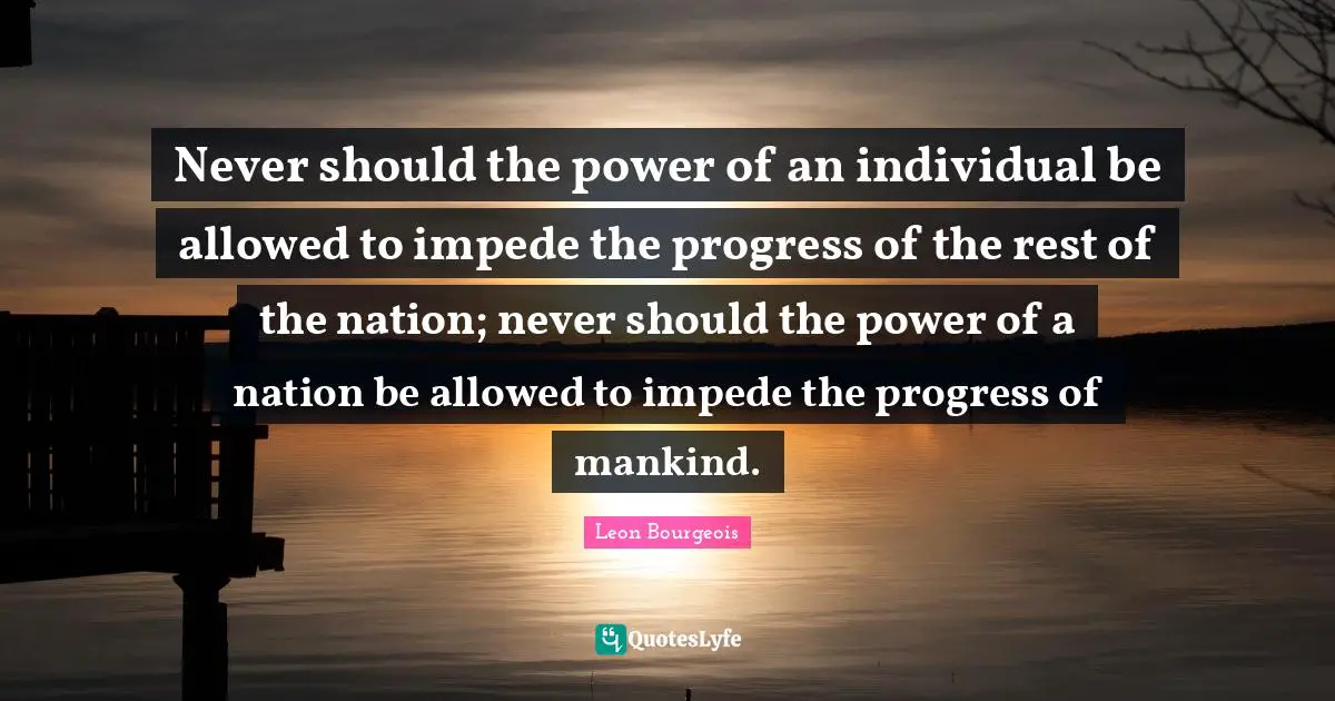 Never should the power of an individual be allowed to impede the progress of the rest of the nation; never should the power of a nation be allowed to impede the progress of mankind.