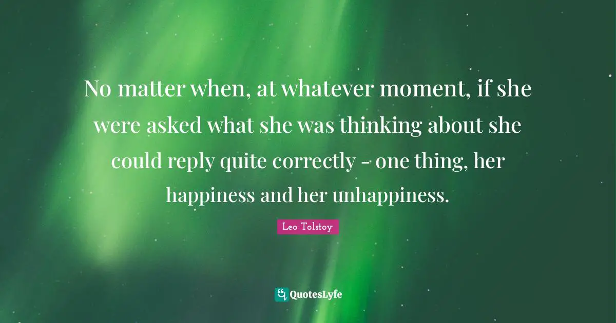 No matter when, at whatever moment, if she were asked what she was thinking about she could reply quite correctly - one thing, her happiness and her unhappiness.