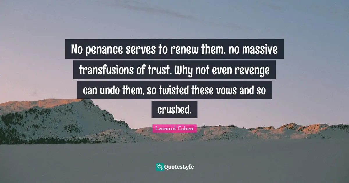 No penance serves to renew them, no massive transfusions of trust. Why not even revenge can undo them, so twisted these vows and so crushed.
