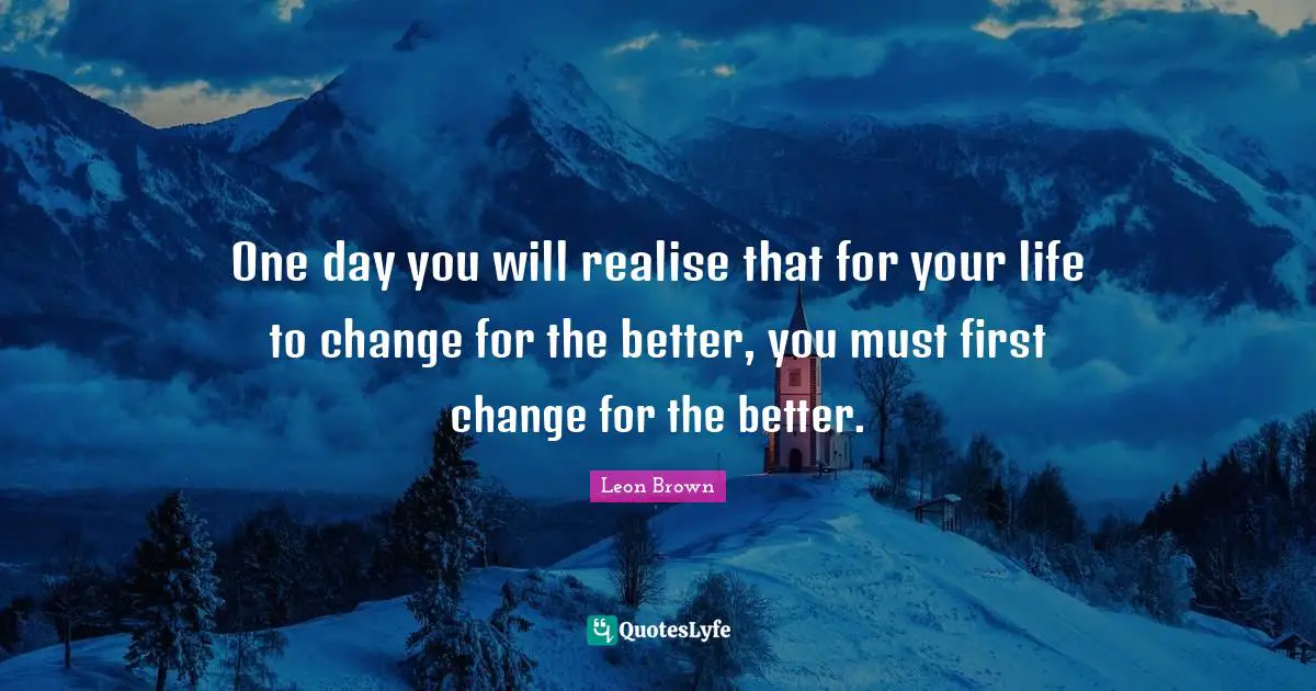 Leon Brown Quotes: "One day you will realise that for your life to change for the better, you must first change for the better."