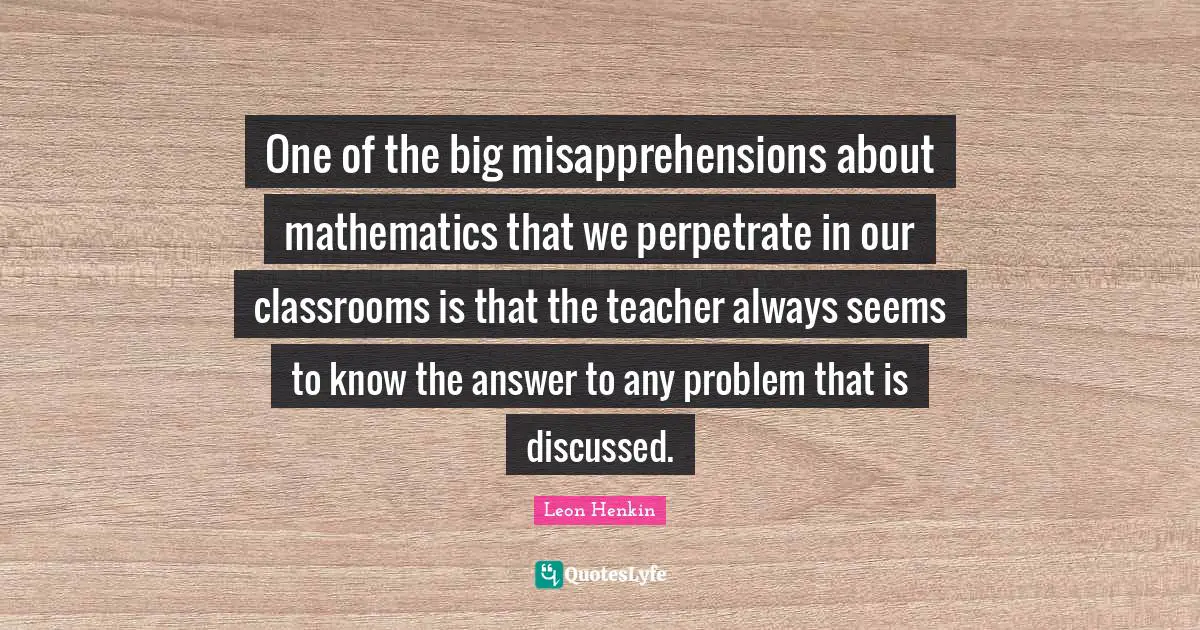 One of the big misapprehensions about mathematics that we perpetrate in our classrooms is that the teacher always seems to know the answer to any problem that is discussed.