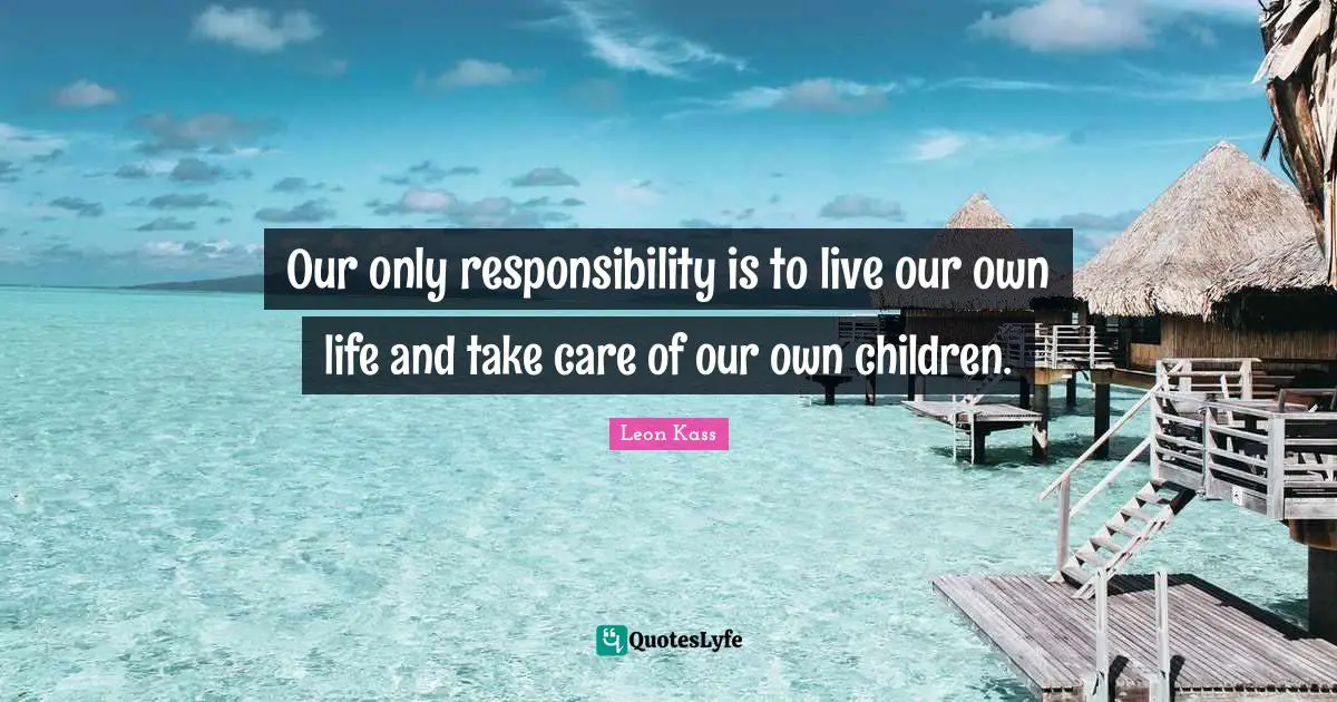 Leon Kass Quotes: "Our only responsibility is to live our own life and take care of our own children."
