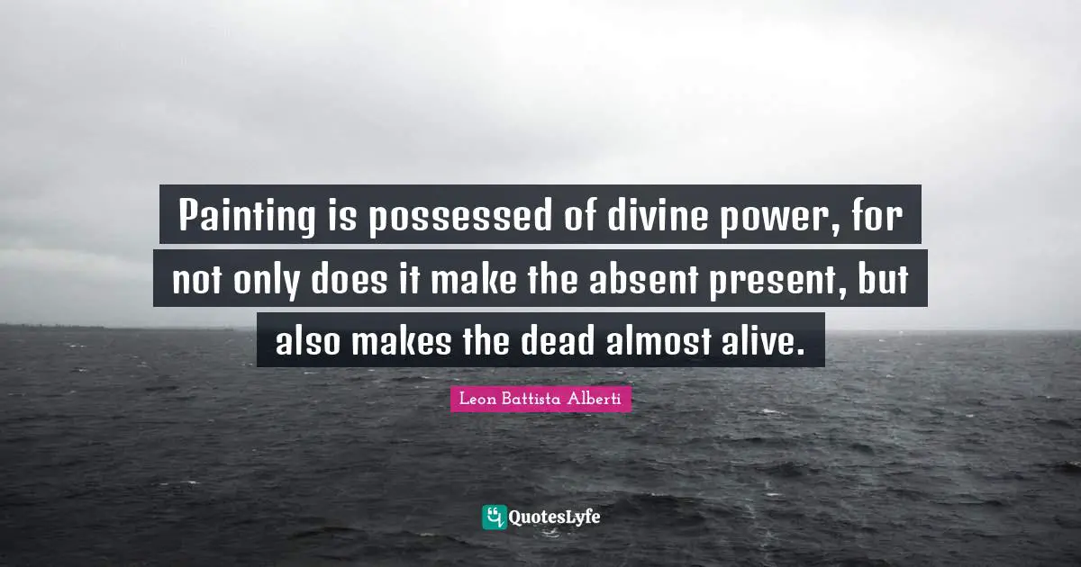 Painting is possessed of divine power, for not only does it make the absent present, but also makes the dead almost alive.