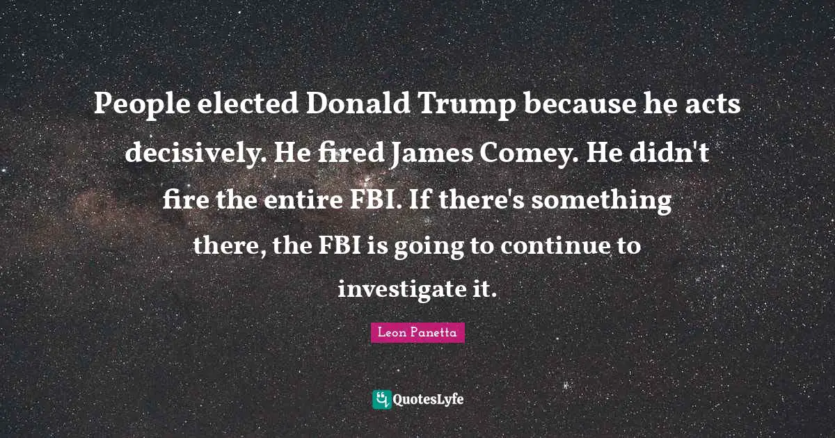 People elected Donald Trump because he acts decisively. He fired James Comey. He didn't fire the entire FBI. If there's something there, the FBI is going to continue to investigate it.