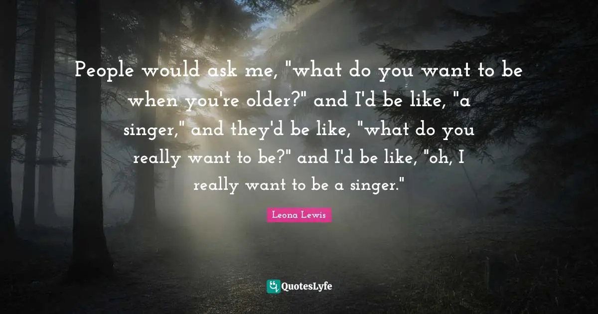 Leona Lewis Quotes: "People would ask me, "what do you want to be when you're older?" and I'd be like, "a singer," and they'd be like, "what do you really want to be?" and I'd be like, "oh, I really want to be a singer.""