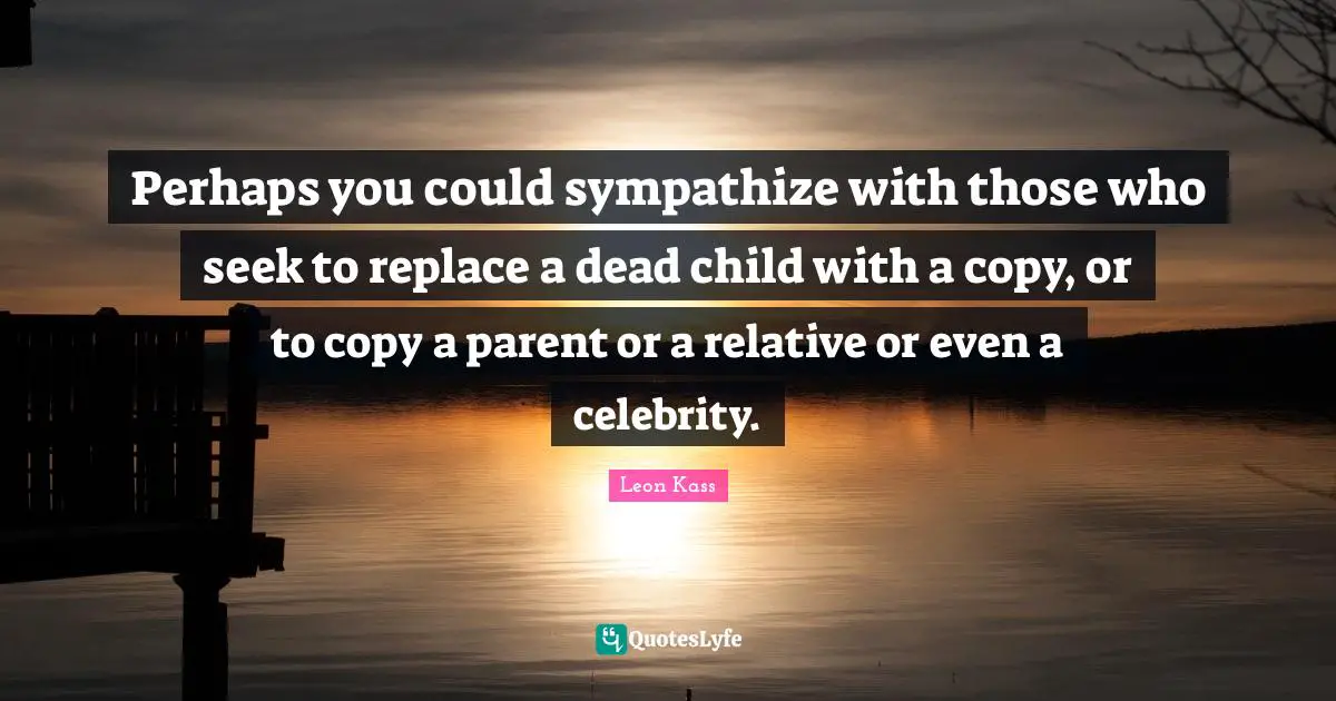 Leon Kass Quotes: "Perhaps you could sympathize with those who seek to replace a dead child with a copy, or to copy a parent or a relative or even a celebrity."