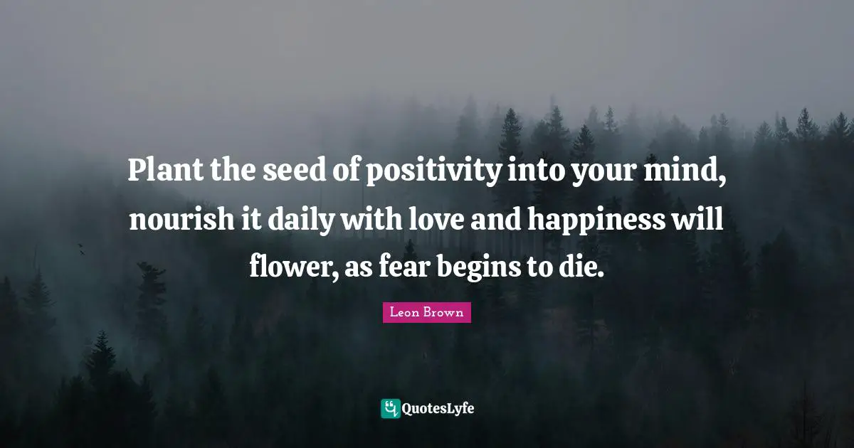 Plant the seed of positivity into your mind, nourish it daily with love and happiness will flower, as fear begins to die.