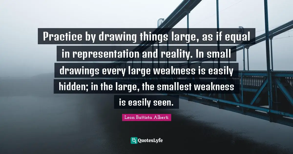 O.A. Battista Quotes: "Practice by drawing things large, as if equal in representation and reality. In small drawings every large weakness is easily hidden; in the large, the smallest weakness is easily seen."