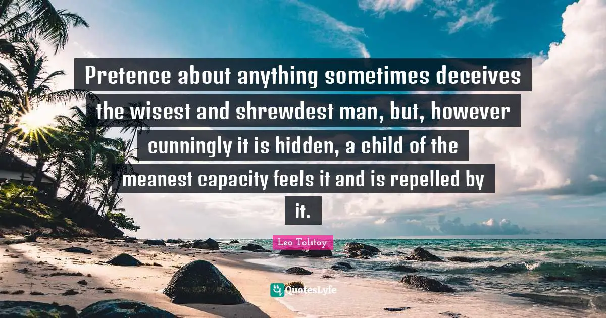 Pretence Quotes: "Pretence about anything sometimes deceives the wisest and shrewdest man, but, however cunningly it is hidden, a child of the meanest capacity feels it and is repelled by it."
