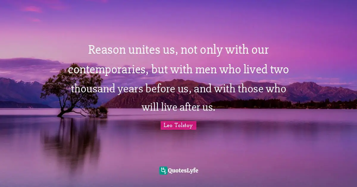 Reason unites us, not only with our contemporaries, but with men who lived two thousand years before us, and with those who will live after us.