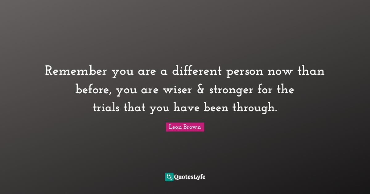 Leon Brown Quotes: "Remember you are a different person now than before, you are wiser & stronger for the trials that you have been through."