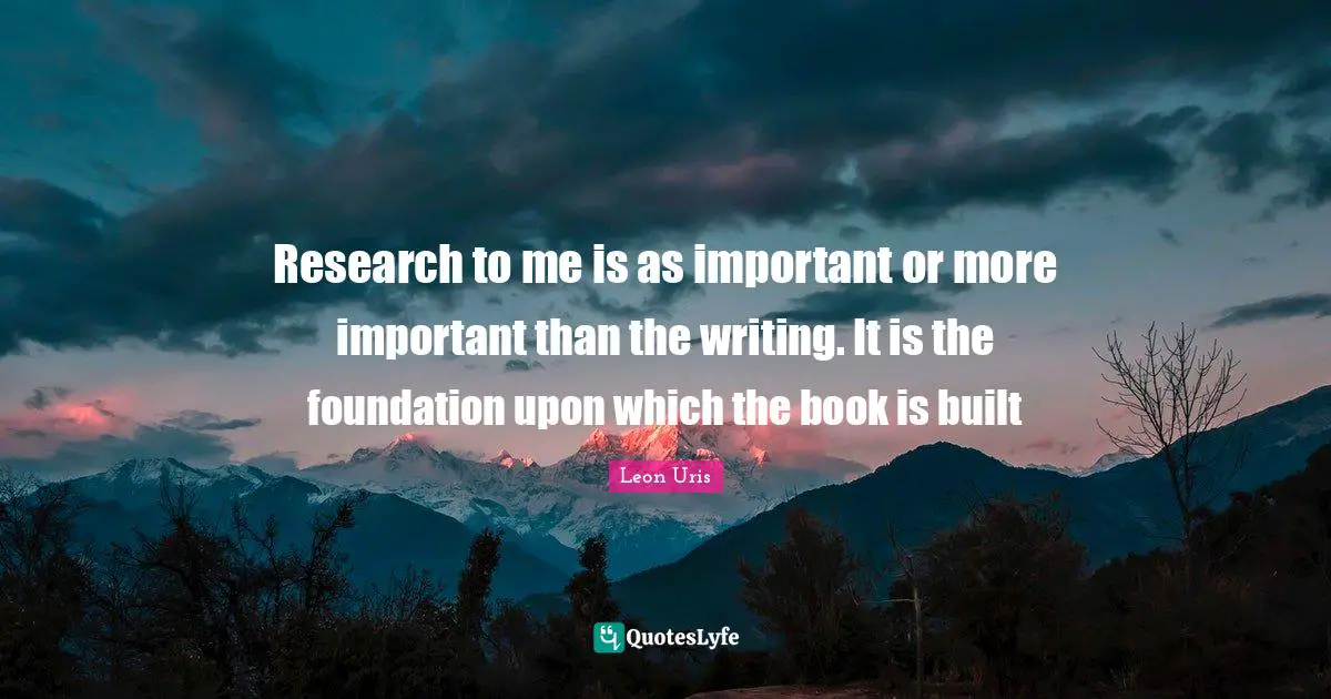 Research to me is as important or more important than the writing. It is the foundation upon which the book is built