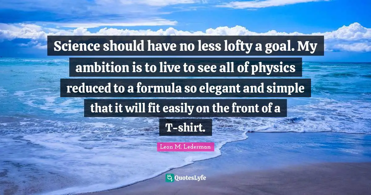 Leon M. Lederman Quotes: "Science should have no less lofty a goal. My ambition is to live to see all of physics reduced to a formula so elegant and simple that it will fit easily on the front of a T-shirt."